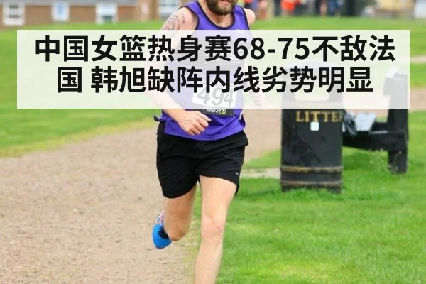 中国女篮热身赛68-75不敌法国 韩旭缺阵内线劣势明显